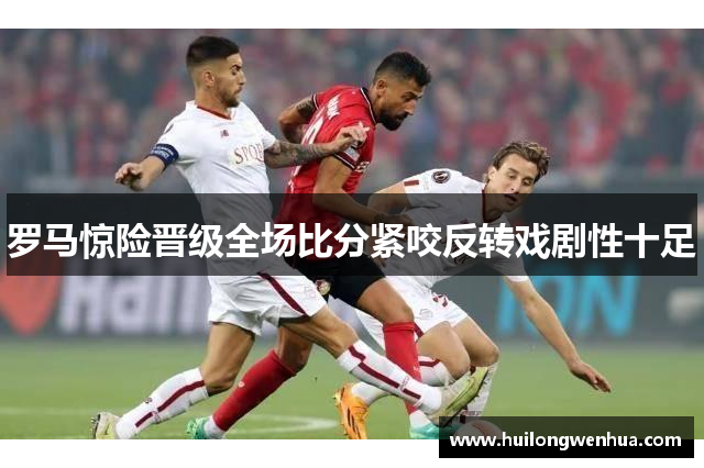 罗马惊险晋级全场比分紧咬反转戏剧性十足