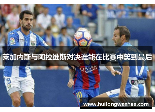 莱加内斯与阿拉维斯对决谁能在比赛中笑到最后