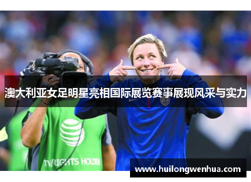 澳大利亚女足明星亮相国际展览赛事展现风采与实力