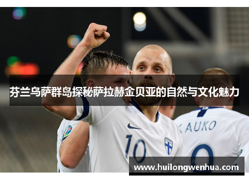 芬兰乌萨群岛探秘萨拉赫金贝亚的自然与文化魅力