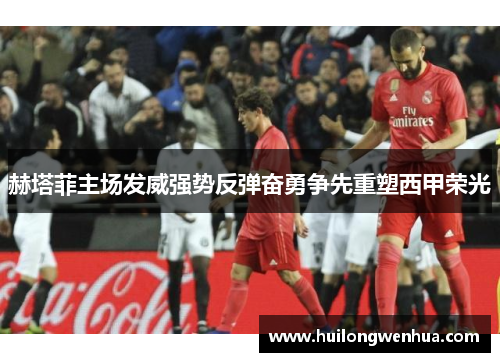 赫塔菲主场发威强势反弹奋勇争先重塑西甲荣光
