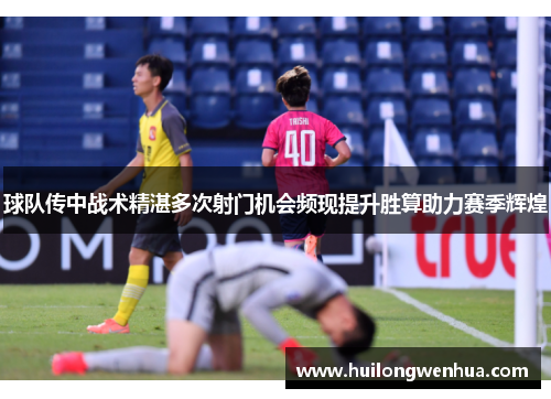 球队传中战术精湛多次射门机会频现提升胜算助力赛季辉煌