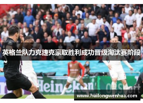 英格兰队力克捷克豪取胜利成功晋级淘汰赛阶段