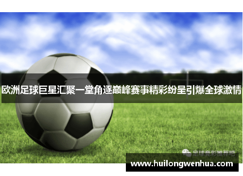 欧洲足球巨星汇聚一堂角逐巅峰赛事精彩纷呈引爆全球激情