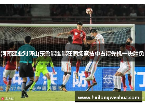 河南建业对阵山东鲁能谁能在同场竞技中占得先机一决胜负